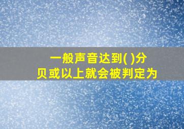 一般声音达到( )分贝或以上就会被判定为